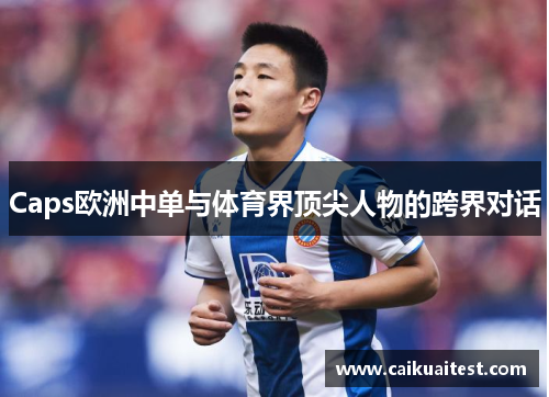 Caps欧洲中单与体育界顶尖人物的跨界对话 Caps欧洲中单与体育界顶尖人物的跨界对话